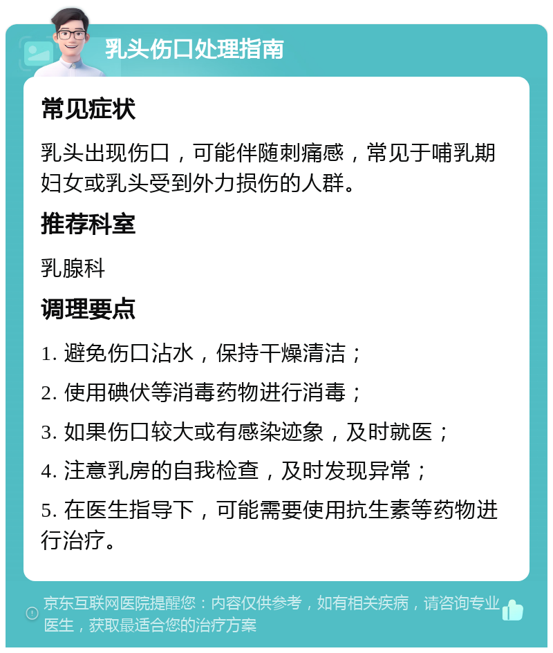 乳头伤口处理指南 常见症状 乳头出现伤口，可能伴随刺痛感，常见于哺乳期妇女或乳头受到外力损伤的人群。 推荐科室 乳腺科 调理要点 1. 避免伤口沾水，保持干燥清洁； 2. 使用碘伏等消毒药物进行消毒； 3. 如果伤口较大或有感染迹象，及时就医； 4. 注意乳房的自我检查，及时发现异常； 5. 在医生指导下，可能需要使用抗生素等药物进行治疗。