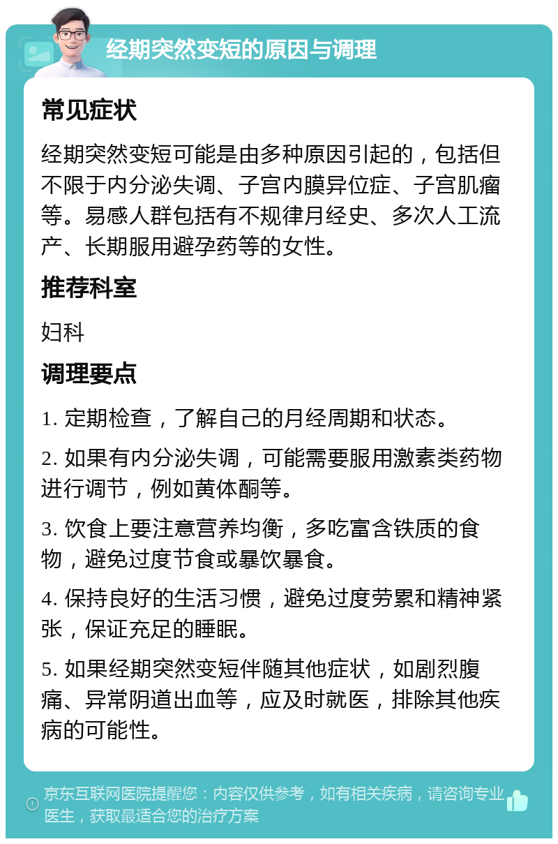 经期突然变短的原因与调理 常见症状 经期突然变短可能是由多种原因引起的，包括但不限于内分泌失调、子宫内膜异位症、子宫肌瘤等。易感人群包括有不规律月经史、多次人工流产、长期服用避孕药等的女性。 推荐科室 妇科 调理要点 1. 定期检查，了解自己的月经周期和状态。 2. 如果有内分泌失调，可能需要服用激素类药物进行调节，例如黄体酮等。 3. 饮食上要注意营养均衡，多吃富含铁质的食物，避免过度节食或暴饮暴食。 4. 保持良好的生活习惯，避免过度劳累和精神紧张，保证充足的睡眠。 5. 如果经期突然变短伴随其他症状，如剧烈腹痛、异常阴道出血等，应及时就医，排除其他疾病的可能性。