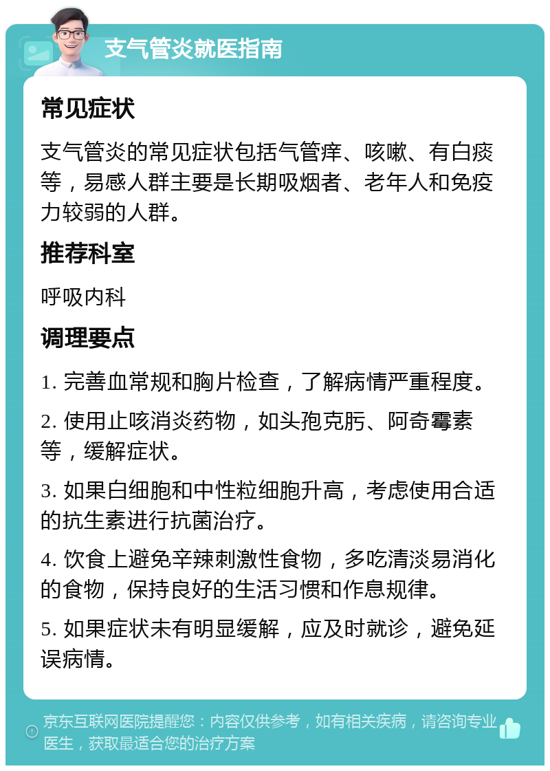 支气管炎就医指南 常见症状 支气管炎的常见症状包括气管痒、咳嗽、有白痰等，易感人群主要是长期吸烟者、老年人和免疫力较弱的人群。 推荐科室 呼吸内科 调理要点 1. 完善血常规和胸片检查，了解病情严重程度。 2. 使用止咳消炎药物，如头孢克肟、阿奇霉素等，缓解症状。 3. 如果白细胞和中性粒细胞升高，考虑使用合适的抗生素进行抗菌治疗。 4. 饮食上避免辛辣刺激性食物，多吃清淡易消化的食物，保持良好的生活习惯和作息规律。 5. 如果症状未有明显缓解，应及时就诊，避免延误病情。