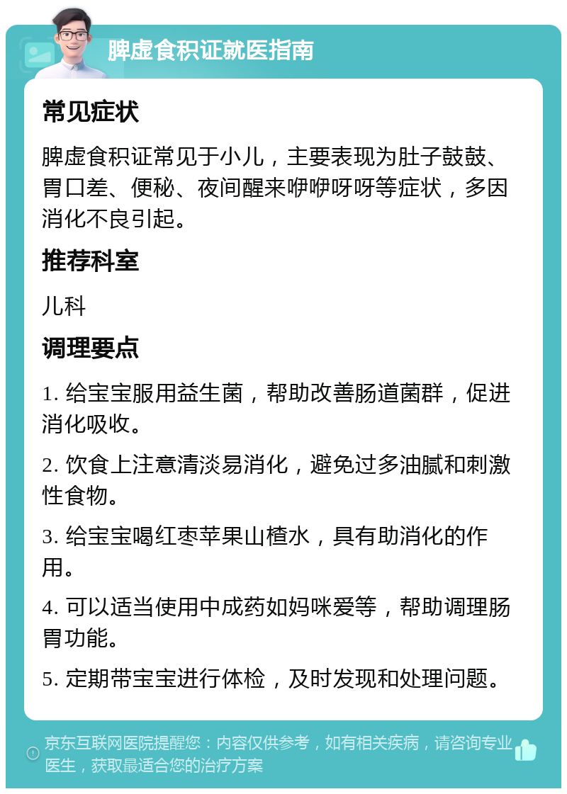 脾虚食积证就医指南 常见症状 脾虚食积证常见于小儿，主要表现为肚子鼓鼓、胃口差、便秘、夜间醒来咿咿呀呀等症状，多因消化不良引起。 推荐科室 儿科 调理要点 1. 给宝宝服用益生菌，帮助改善肠道菌群，促进消化吸收。 2. 饮食上注意清淡易消化，避免过多油腻和刺激性食物。 3. 给宝宝喝红枣苹果山楂水，具有助消化的作用。 4. 可以适当使用中成药如妈咪爱等，帮助调理肠胃功能。 5. 定期带宝宝进行体检，及时发现和处理问题。