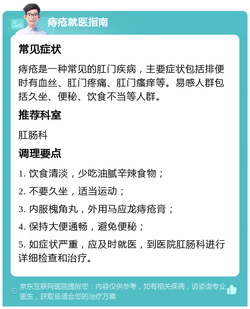 痔疮就医指南 常见症状 痔疮是一种常见的肛门疾病，主要症状包括排便时有血丝、肛门疼痛、肛门瘙痒等。易感人群包括久坐、便秘、饮食不当等人群。 推荐科室 肛肠科 调理要点 1. 饮食清淡，少吃油腻辛辣食物； 2. 不要久坐，适当运动； 3. 内服槐角丸，外用马应龙痔疮膏； 4. 保持大便通畅，避免便秘； 5. 如症状严重，应及时就医，到医院肛肠科进行详细检查和治疗。