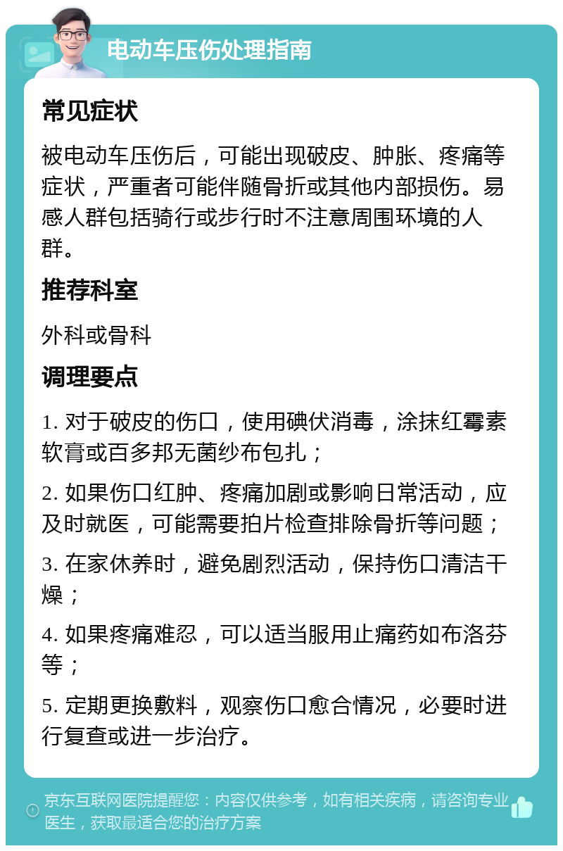 电动车压伤处理指南 常见症状 被电动车压伤后，可能出现破皮、肿胀、疼痛等症状，严重者可能伴随骨折或其他内部损伤。易感人群包括骑行或步行时不注意周围环境的人群。 推荐科室 外科或骨科 调理要点 1. 对于破皮的伤口，使用碘伏消毒，涂抹红霉素软膏或百多邦无菌纱布包扎； 2. 如果伤口红肿、疼痛加剧或影响日常活动，应及时就医，可能需要拍片检查排除骨折等问题； 3. 在家休养时，避免剧烈活动，保持伤口清洁干燥； 4. 如果疼痛难忍，可以适当服用止痛药如布洛芬等； 5. 定期更换敷料，观察伤口愈合情况，必要时进行复查或进一步治疗。