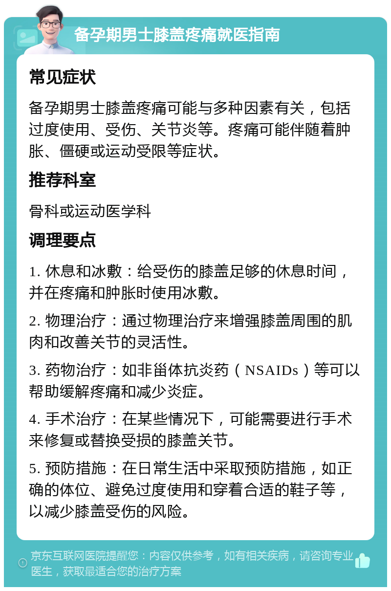 备孕期男士膝盖疼痛就医指南 常见症状 备孕期男士膝盖疼痛可能与多种因素有关，包括过度使用、受伤、关节炎等。疼痛可能伴随着肿胀、僵硬或运动受限等症状。 推荐科室 骨科或运动医学科 调理要点 1. 休息和冰敷：给受伤的膝盖足够的休息时间，并在疼痛和肿胀时使用冰敷。 2. 物理治疗：通过物理治疗来增强膝盖周围的肌肉和改善关节的灵活性。 3. 药物治疗：如非甾体抗炎药（NSAIDs）等可以帮助缓解疼痛和减少炎症。 4. 手术治疗：在某些情况下，可能需要进行手术来修复或替换受损的膝盖关节。 5. 预防措施：在日常生活中采取预防措施，如正确的体位、避免过度使用和穿着合适的鞋子等，以减少膝盖受伤的风险。