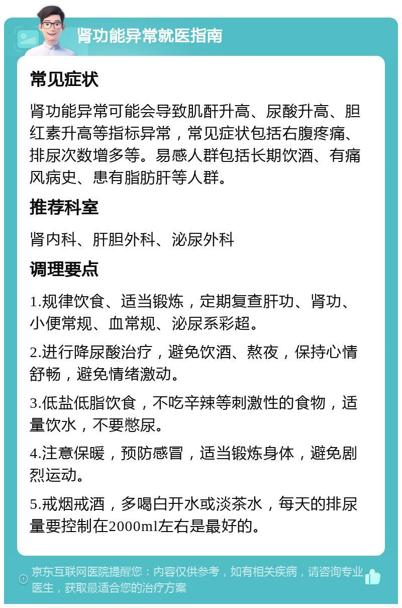 肾功能异常就医指南 常见症状 肾功能异常可能会导致肌酐升高、尿酸升高、胆红素升高等指标异常，常见症状包括右腹疼痛、排尿次数增多等。易感人群包括长期饮酒、有痛风病史、患有脂肪肝等人群。 推荐科室 肾内科、肝胆外科、泌尿外科 调理要点 1.规律饮食、适当锻炼，定期复查肝功、肾功、小便常规、血常规、泌尿系彩超。 2.进行降尿酸治疗，避免饮酒、熬夜，保持心情舒畅，避免情绪激动。 3.低盐低脂饮食，不吃辛辣等刺激性的食物，适量饮水，不要憋尿。 4.注意保暖，预防感冒，适当锻炼身体，避免剧烈运动。 5.戒烟戒酒，多喝白开水或淡茶水，每天的排尿量要控制在2000ml左右是最好的。