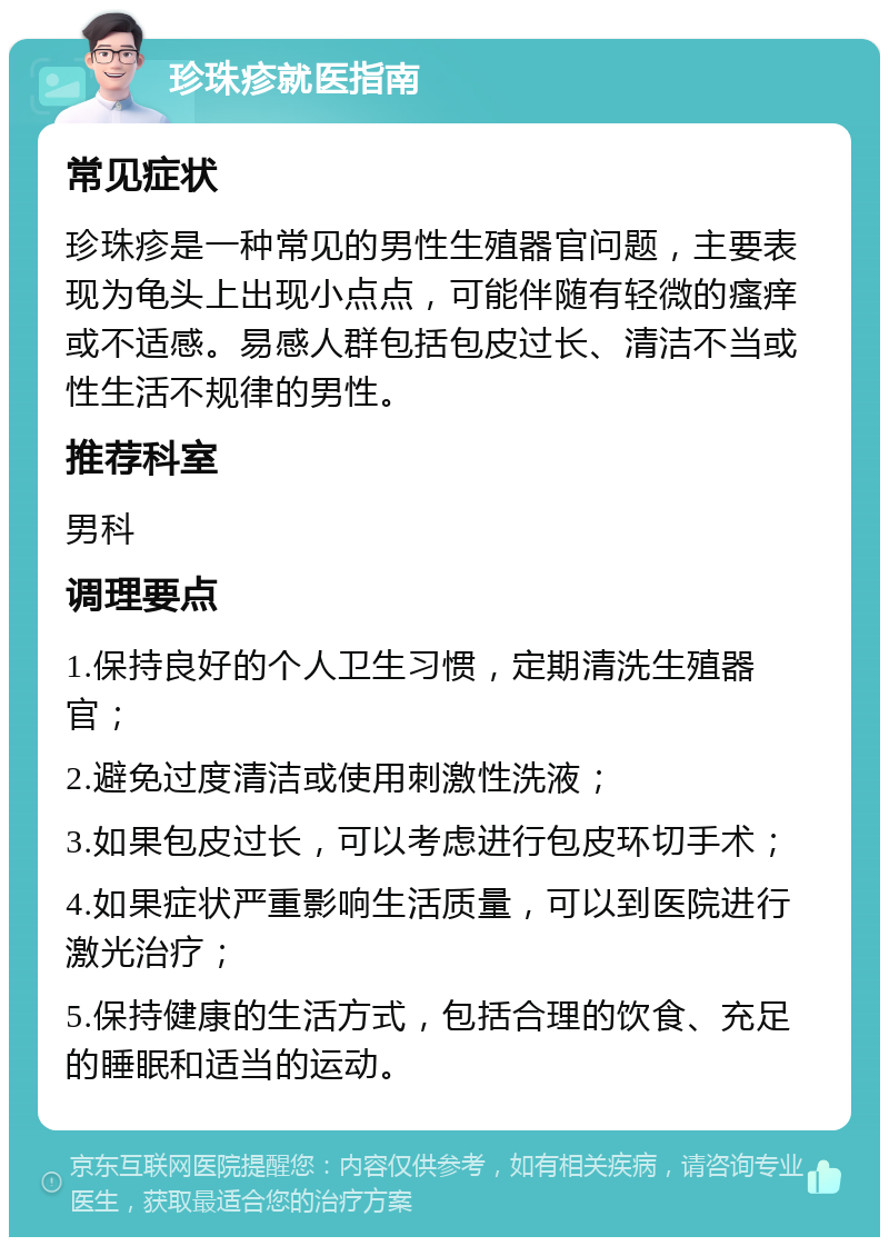 珍珠疹就医指南 常见症状 珍珠疹是一种常见的男性生殖器官问题，主要表现为龟头上出现小点点，可能伴随有轻微的瘙痒或不适感。易感人群包括包皮过长、清洁不当或性生活不规律的男性。 推荐科室 男科 调理要点 1.保持良好的个人卫生习惯，定期清洗生殖器官； 2.避免过度清洁或使用刺激性洗液； 3.如果包皮过长，可以考虑进行包皮环切手术； 4.如果症状严重影响生活质量，可以到医院进行激光治疗； 5.保持健康的生活方式，包括合理的饮食、充足的睡眠和适当的运动。