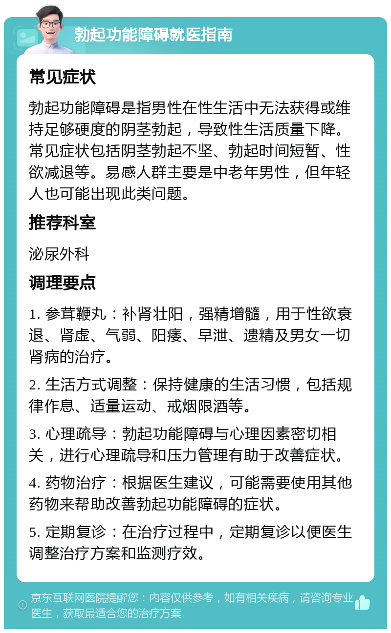 勃起功能障碍就医指南 常见症状 勃起功能障碍是指男性在性生活中无法获得或维持足够硬度的阴茎勃起，导致性生活质量下降。常见症状包括阴茎勃起不坚、勃起时间短暂、性欲减退等。易感人群主要是中老年男性，但年轻人也可能出现此类问题。 推荐科室 泌尿外科 调理要点 1. 参茸鞭丸：补肾壮阳，强精增髓，用于性欲衰退、肾虚、气弱、阳痿、早泄、遗精及男女一切肾病的治疗。 2. 生活方式调整：保持健康的生活习惯，包括规律作息、适量运动、戒烟限酒等。 3. 心理疏导：勃起功能障碍与心理因素密切相关，进行心理疏导和压力管理有助于改善症状。 4. 药物治疗：根据医生建议，可能需要使用其他药物来帮助改善勃起功能障碍的症状。 5. 定期复诊：在治疗过程中，定期复诊以便医生调整治疗方案和监测疗效。