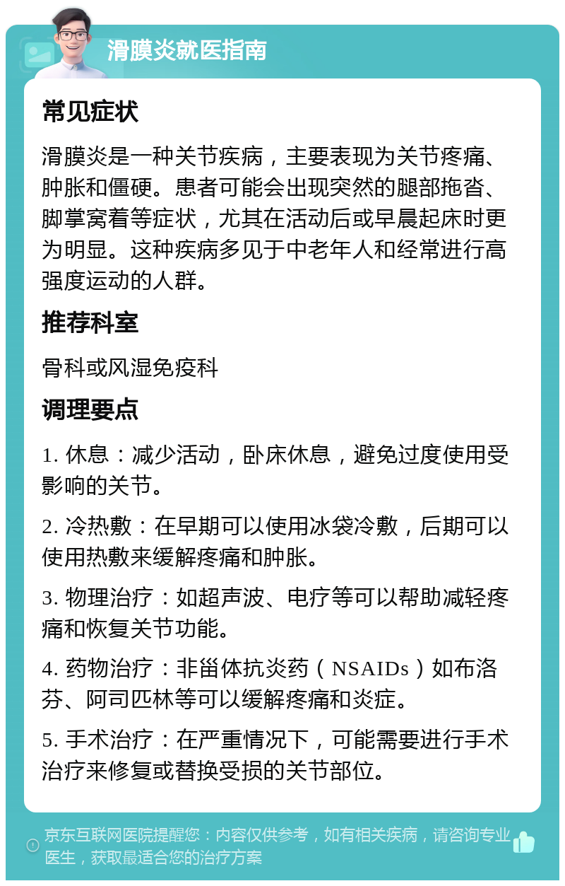 滑膜炎就医指南 常见症状 滑膜炎是一种关节疾病，主要表现为关节疼痛、肿胀和僵硬。患者可能会出现突然的腿部拖沓、脚掌窝着等症状，尤其在活动后或早晨起床时更为明显。这种疾病多见于中老年人和经常进行高强度运动的人群。 推荐科室 骨科或风湿免疫科 调理要点 1. 休息：减少活动，卧床休息，避免过度使用受影响的关节。 2. 冷热敷：在早期可以使用冰袋冷敷，后期可以使用热敷来缓解疼痛和肿胀。 3. 物理治疗：如超声波、电疗等可以帮助减轻疼痛和恢复关节功能。 4. 药物治疗：非甾体抗炎药（NSAIDs）如布洛芬、阿司匹林等可以缓解疼痛和炎症。 5. 手术治疗：在严重情况下，可能需要进行手术治疗来修复或替换受损的关节部位。