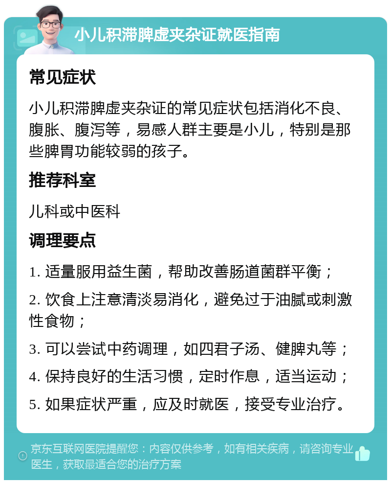 小儿积滞脾虚夹杂证就医指南 常见症状 小儿积滞脾虚夹杂证的常见症状包括消化不良、腹胀、腹泻等，易感人群主要是小儿，特别是那些脾胃功能较弱的孩子。 推荐科室 儿科或中医科 调理要点 1. 适量服用益生菌，帮助改善肠道菌群平衡； 2. 饮食上注意清淡易消化，避免过于油腻或刺激性食物； 3. 可以尝试中药调理，如四君子汤、健脾丸等； 4. 保持良好的生活习惯，定时作息，适当运动； 5. 如果症状严重，应及时就医，接受专业治疗。