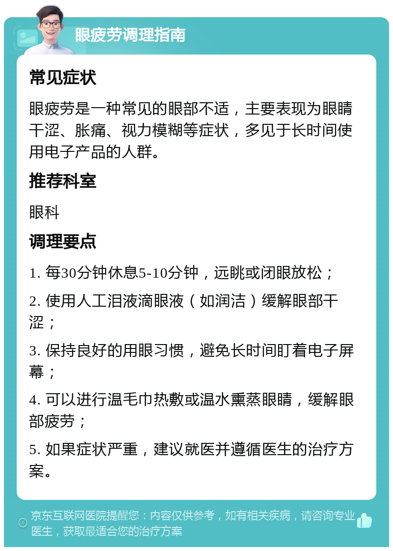 眼疲劳调理指南 常见症状 眼疲劳是一种常见的眼部不适，主要表现为眼睛干涩、胀痛、视力模糊等症状，多见于长时间使用电子产品的人群。 推荐科室 眼科 调理要点 1. 每30分钟休息5-10分钟，远眺或闭眼放松； 2. 使用人工泪液滴眼液（如润洁）缓解眼部干涩； 3. 保持良好的用眼习惯，避免长时间盯着电子屏幕； 4. 可以进行温毛巾热敷或温水熏蒸眼睛，缓解眼部疲劳； 5. 如果症状严重，建议就医并遵循医生的治疗方案。