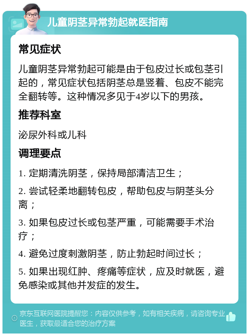 儿童阴茎异常勃起就医指南 常见症状 儿童阴茎异常勃起可能是由于包皮过长或包茎引起的，常见症状包括阴茎总是竖着、包皮不能完全翻转等。这种情况多见于4岁以下的男孩。 推荐科室 泌尿外科或儿科 调理要点 1. 定期清洗阴茎，保持局部清洁卫生； 2. 尝试轻柔地翻转包皮，帮助包皮与阴茎头分离； 3. 如果包皮过长或包茎严重，可能需要手术治疗； 4. 避免过度刺激阴茎，防止勃起时间过长； 5. 如果出现红肿、疼痛等症状，应及时就医，避免感染或其他并发症的发生。