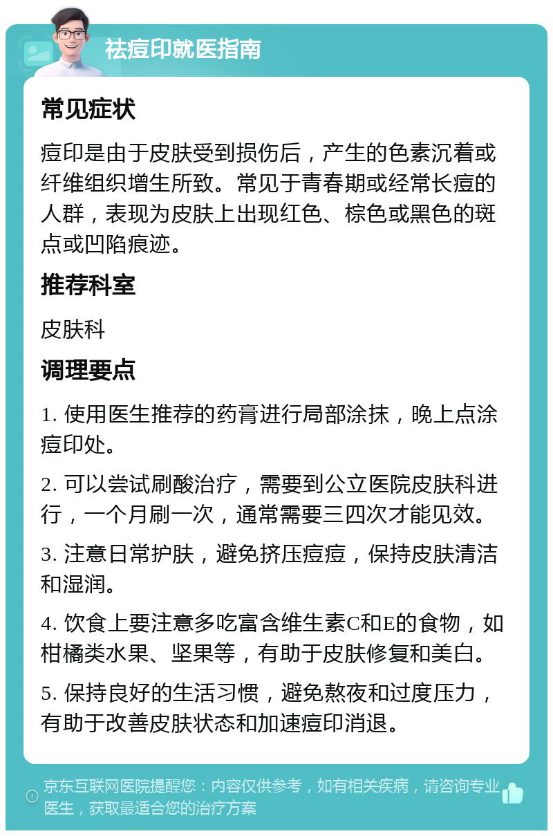 祛痘印就医指南 常见症状 痘印是由于皮肤受到损伤后，产生的色素沉着或纤维组织增生所致。常见于青春期或经常长痘的人群，表现为皮肤上出现红色、棕色或黑色的斑点或凹陷痕迹。 推荐科室 皮肤科 调理要点 1. 使用医生推荐的药膏进行局部涂抹，晚上点涂痘印处。 2. 可以尝试刷酸治疗，需要到公立医院皮肤科进行，一个月刷一次，通常需要三四次才能见效。 3. 注意日常护肤，避免挤压痘痘，保持皮肤清洁和湿润。 4. 饮食上要注意多吃富含维生素C和E的食物，如柑橘类水果、坚果等，有助于皮肤修复和美白。 5. 保持良好的生活习惯，避免熬夜和过度压力，有助于改善皮肤状态和加速痘印消退。