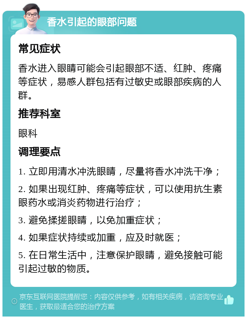 香水引起的眼部问题 常见症状 香水进入眼睛可能会引起眼部不适、红肿、疼痛等症状，易感人群包括有过敏史或眼部疾病的人群。 推荐科室 眼科 调理要点 1. 立即用清水冲洗眼睛，尽量将香水冲洗干净； 2. 如果出现红肿、疼痛等症状，可以使用抗生素眼药水或消炎药物进行治疗； 3. 避免揉搓眼睛，以免加重症状； 4. 如果症状持续或加重，应及时就医； 5. 在日常生活中，注意保护眼睛，避免接触可能引起过敏的物质。