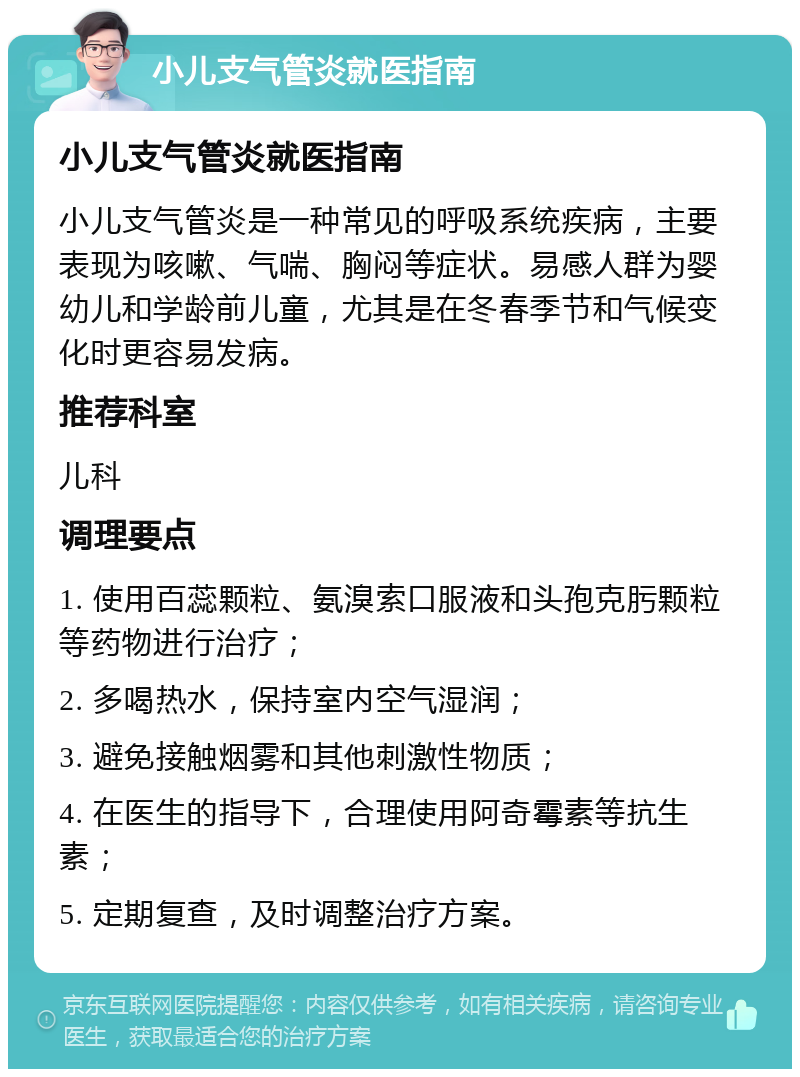 小儿支气管炎就医指南 小儿支气管炎就医指南 小儿支气管炎是一种常见的呼吸系统疾病，主要表现为咳嗽、气喘、胸闷等症状。易感人群为婴幼儿和学龄前儿童，尤其是在冬春季节和气候变化时更容易发病。 推荐科室 儿科 调理要点 1. 使用百蕊颗粒、氨溴索口服液和头孢克肟颗粒等药物进行治疗； 2. 多喝热水，保持室内空气湿润； 3. 避免接触烟雾和其他刺激性物质； 4. 在医生的指导下，合理使用阿奇霉素等抗生素； 5. 定期复查，及时调整治疗方案。