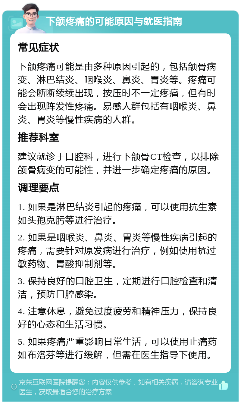 下颌疼痛的可能原因与就医指南 常见症状 下颌疼痛可能是由多种原因引起的，包括颌骨病变、淋巴结炎、咽喉炎、鼻炎、胃炎等。疼痛可能会断断续续出现，按压时不一定疼痛，但有时会出现阵发性疼痛。易感人群包括有咽喉炎、鼻炎、胃炎等慢性疾病的人群。 推荐科室 建议就诊于口腔科，进行下颌骨CT检查，以排除颌骨病变的可能性，并进一步确定疼痛的原因。 调理要点 1. 如果是淋巴结炎引起的疼痛，可以使用抗生素如头孢克肟等进行治疗。 2. 如果是咽喉炎、鼻炎、胃炎等慢性疾病引起的疼痛，需要针对原发病进行治疗，例如使用抗过敏药物、胃酸抑制剂等。 3. 保持良好的口腔卫生，定期进行口腔检查和清洁，预防口腔感染。 4. 注意休息，避免过度疲劳和精神压力，保持良好的心态和生活习惯。 5. 如果疼痛严重影响日常生活，可以使用止痛药如布洛芬等进行缓解，但需在医生指导下使用。