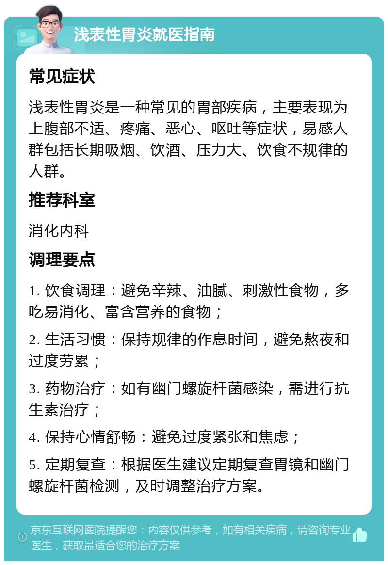 浅表性胃炎就医指南 常见症状 浅表性胃炎是一种常见的胃部疾病，主要表现为上腹部不适、疼痛、恶心、呕吐等症状，易感人群包括长期吸烟、饮酒、压力大、饮食不规律的人群。 推荐科室 消化内科 调理要点 1. 饮食调理：避免辛辣、油腻、刺激性食物，多吃易消化、富含营养的食物； 2. 生活习惯：保持规律的作息时间，避免熬夜和过度劳累； 3. 药物治疗：如有幽门螺旋杆菌感染，需进行抗生素治疗； 4. 保持心情舒畅：避免过度紧张和焦虑； 5. 定期复查：根据医生建议定期复查胃镜和幽门螺旋杆菌检测，及时调整治疗方案。