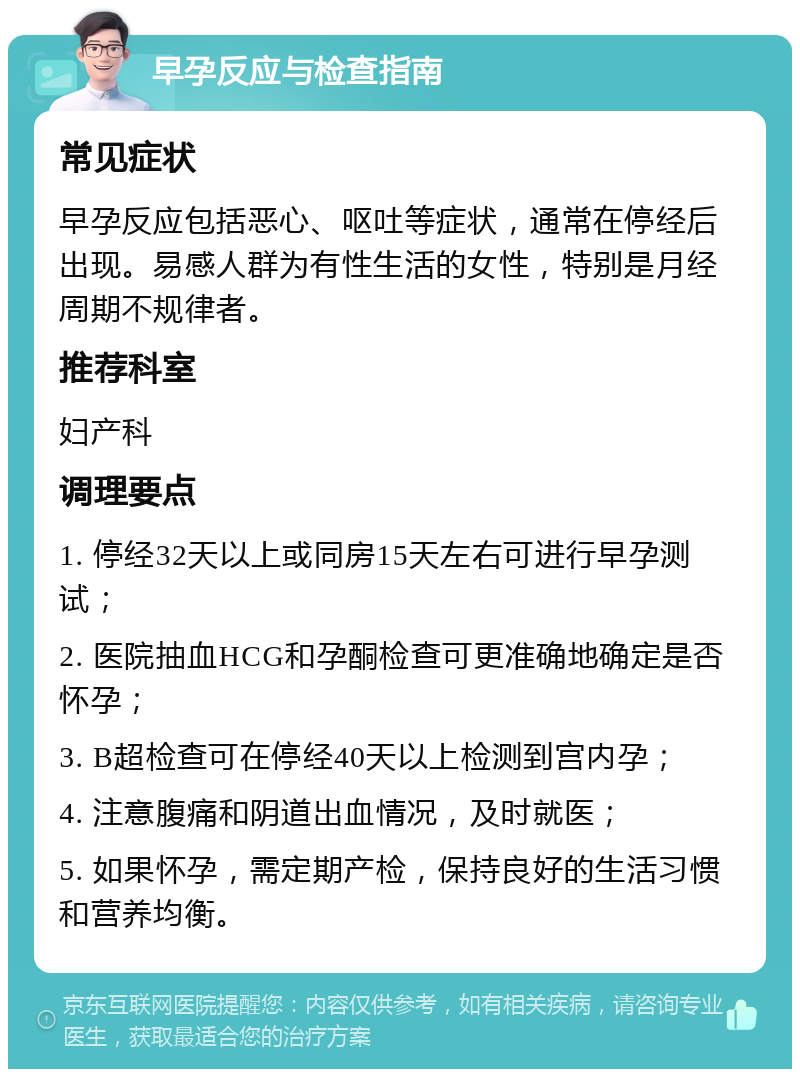 早孕反应与检查指南 常见症状 早孕反应包括恶心、呕吐等症状，通常在停经后出现。易感人群为有性生活的女性，特别是月经周期不规律者。 推荐科室 妇产科 调理要点 1. 停经32天以上或同房15天左右可进行早孕测试； 2. 医院抽血HCG和孕酮检查可更准确地确定是否怀孕； 3. B超检查可在停经40天以上检测到宫内孕； 4. 注意腹痛和阴道出血情况，及时就医； 5. 如果怀孕，需定期产检，保持良好的生活习惯和营养均衡。