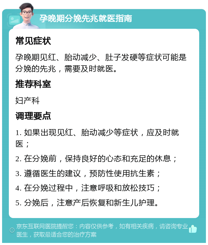 孕晚期分娩先兆就医指南 常见症状 孕晚期见红、胎动减少、肚子发硬等症状可能是分娩的先兆，需要及时就医。 推荐科室 妇产科 调理要点 1. 如果出现见红、胎动减少等症状，应及时就医； 2. 在分娩前，保持良好的心态和充足的休息； 3. 遵循医生的建议，预防性使用抗生素； 4. 在分娩过程中，注意呼吸和放松技巧； 5. 分娩后，注意产后恢复和新生儿护理。