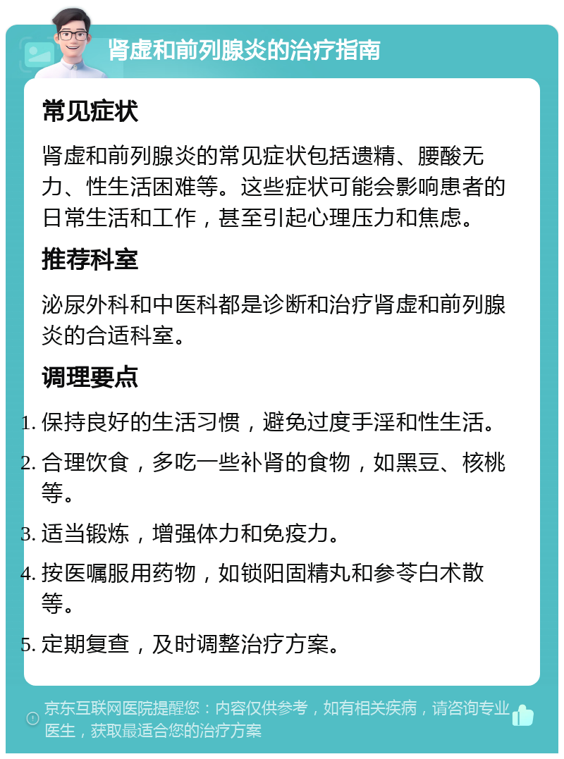 肾虚和前列腺炎的治疗指南 常见症状 肾虚和前列腺炎的常见症状包括遗精、腰酸无力、性生活困难等。这些症状可能会影响患者的日常生活和工作，甚至引起心理压力和焦虑。 推荐科室 泌尿外科和中医科都是诊断和治疗肾虚和前列腺炎的合适科室。 调理要点 保持良好的生活习惯，避免过度手淫和性生活。 合理饮食，多吃一些补肾的食物，如黑豆、核桃等。 适当锻炼，增强体力和免疫力。 按医嘱服用药物，如锁阳固精丸和参苓白术散等。 定期复查，及时调整治疗方案。