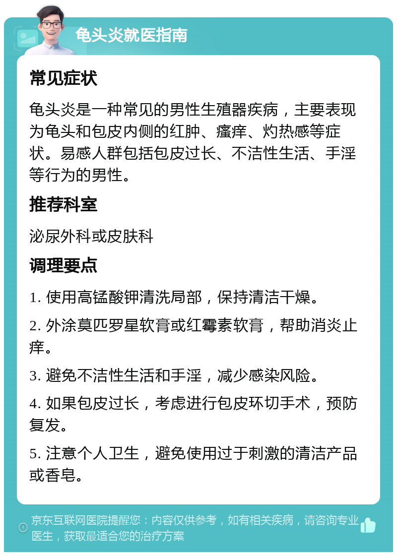 龟头炎就医指南 常见症状 龟头炎是一种常见的男性生殖器疾病，主要表现为龟头和包皮内侧的红肿、瘙痒、灼热感等症状。易感人群包括包皮过长、不洁性生活、手淫等行为的男性。 推荐科室 泌尿外科或皮肤科 调理要点 1. 使用高锰酸钾清洗局部，保持清洁干燥。 2. 外涂莫匹罗星软膏或红霉素软膏，帮助消炎止痒。 3. 避免不洁性生活和手淫，减少感染风险。 4. 如果包皮过长，考虑进行包皮环切手术，预防复发。 5. 注意个人卫生，避免使用过于刺激的清洁产品或香皂。