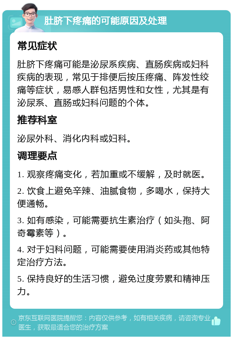 肚脐下疼痛的可能原因及处理 常见症状 肚脐下疼痛可能是泌尿系疾病、直肠疾病或妇科疾病的表现，常见于排便后按压疼痛、阵发性绞痛等症状，易感人群包括男性和女性，尤其是有泌尿系、直肠或妇科问题的个体。 推荐科室 泌尿外科、消化内科或妇科。 调理要点 1. 观察疼痛变化，若加重或不缓解，及时就医。 2. 饮食上避免辛辣、油腻食物，多喝水，保持大便通畅。 3. 如有感染，可能需要抗生素治疗（如头孢、阿奇霉素等）。 4. 对于妇科问题，可能需要使用消炎药或其他特定治疗方法。 5. 保持良好的生活习惯，避免过度劳累和精神压力。