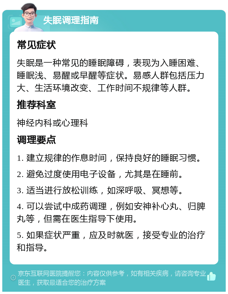 失眠调理指南 常见症状 失眠是一种常见的睡眠障碍，表现为入睡困难、睡眠浅、易醒或早醒等症状。易感人群包括压力大、生活环境改变、工作时间不规律等人群。 推荐科室 神经内科或心理科 调理要点 1. 建立规律的作息时间，保持良好的睡眠习惯。 2. 避免过度使用电子设备，尤其是在睡前。 3. 适当进行放松训练，如深呼吸、冥想等。 4. 可以尝试中成药调理，例如安神补心丸、归脾丸等，但需在医生指导下使用。 5. 如果症状严重，应及时就医，接受专业的治疗和指导。