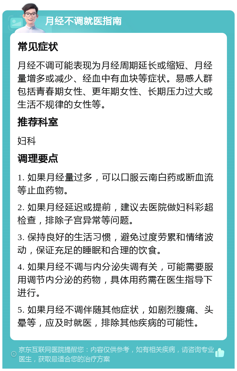 月经不调就医指南 常见症状 月经不调可能表现为月经周期延长或缩短、月经量增多或减少、经血中有血块等症状。易感人群包括青春期女性、更年期女性、长期压力过大或生活不规律的女性等。 推荐科室 妇科 调理要点 1. 如果月经量过多，可以口服云南白药或断血流等止血药物。 2. 如果月经延迟或提前，建议去医院做妇科彩超检查，排除子宫异常等问题。 3. 保持良好的生活习惯，避免过度劳累和情绪波动，保证充足的睡眠和合理的饮食。 4. 如果月经不调与内分泌失调有关，可能需要服用调节内分泌的药物，具体用药需在医生指导下进行。 5. 如果月经不调伴随其他症状，如剧烈腹痛、头晕等，应及时就医，排除其他疾病的可能性。