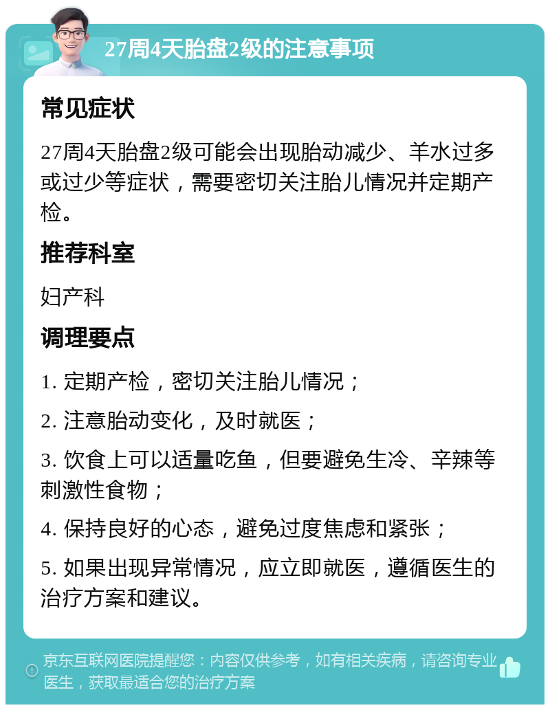 27周4天胎盘2级的注意事项 常见症状 27周4天胎盘2级可能会出现胎动减少、羊水过多或过少等症状，需要密切关注胎儿情况并定期产检。 推荐科室 妇产科 调理要点 1. 定期产检，密切关注胎儿情况； 2. 注意胎动变化，及时就医； 3. 饮食上可以适量吃鱼，但要避免生冷、辛辣等刺激性食物； 4. 保持良好的心态，避免过度焦虑和紧张； 5. 如果出现异常情况，应立即就医，遵循医生的治疗方案和建议。