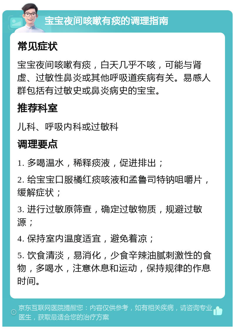 宝宝夜间咳嗽有痰的调理指南 常见症状 宝宝夜间咳嗽有痰，白天几乎不咳，可能与肾虚、过敏性鼻炎或其他呼吸道疾病有关。易感人群包括有过敏史或鼻炎病史的宝宝。 推荐科室 儿科、呼吸内科或过敏科 调理要点 1. 多喝温水，稀释痰液，促进排出； 2. 给宝宝口服橘红痰咳液和孟鲁司特钠咀嚼片，缓解症状； 3. 进行过敏原筛查，确定过敏物质，规避过敏源； 4. 保持室内温度适宜，避免着凉； 5. 饮食清淡，易消化，少食辛辣油腻刺激性的食物，多喝水，注意休息和运动，保持规律的作息时间。