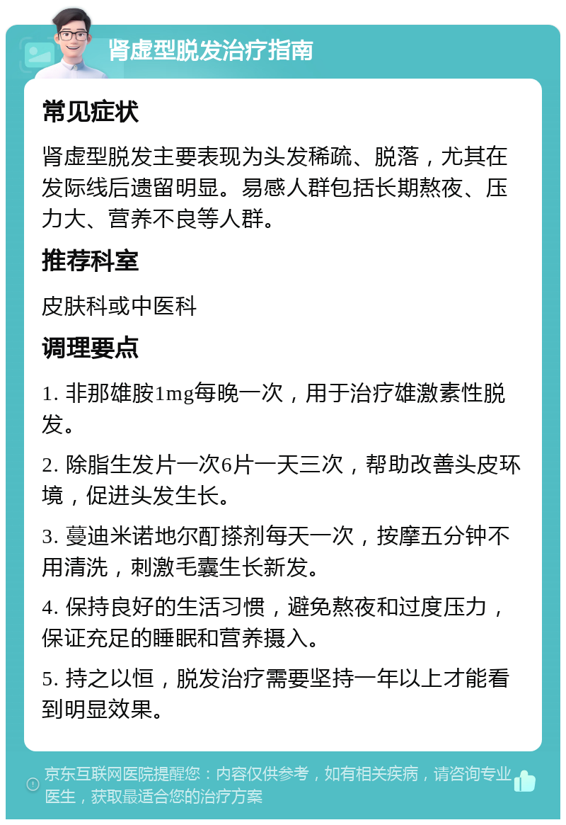 肾虚型脱发治疗指南 常见症状 肾虚型脱发主要表现为头发稀疏、脱落，尤其在发际线后遗留明显。易感人群包括长期熬夜、压力大、营养不良等人群。 推荐科室 皮肤科或中医科 调理要点 1. 非那雄胺1mg每晚一次，用于治疗雄激素性脱发。 2. 除脂生发片一次6片一天三次，帮助改善头皮环境，促进头发生长。 3. 蔓迪米诺地尔酊搽剂每天一次，按摩五分钟不用清洗，刺激毛囊生长新发。 4. 保持良好的生活习惯，避免熬夜和过度压力，保证充足的睡眠和营养摄入。 5. 持之以恒，脱发治疗需要坚持一年以上才能看到明显效果。