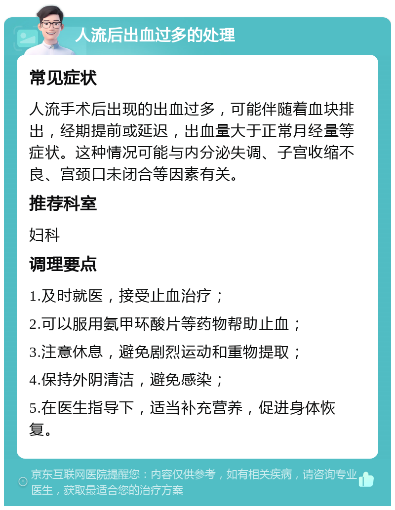 人流后出血过多的处理 常见症状 人流手术后出现的出血过多，可能伴随着血块排出，经期提前或延迟，出血量大于正常月经量等症状。这种情况可能与内分泌失调、子宫收缩不良、宫颈口未闭合等因素有关。 推荐科室 妇科 调理要点 1.及时就医，接受止血治疗； 2.可以服用氨甲环酸片等药物帮助止血； 3.注意休息，避免剧烈运动和重物提取； 4.保持外阴清洁，避免感染； 5.在医生指导下，适当补充营养，促进身体恢复。