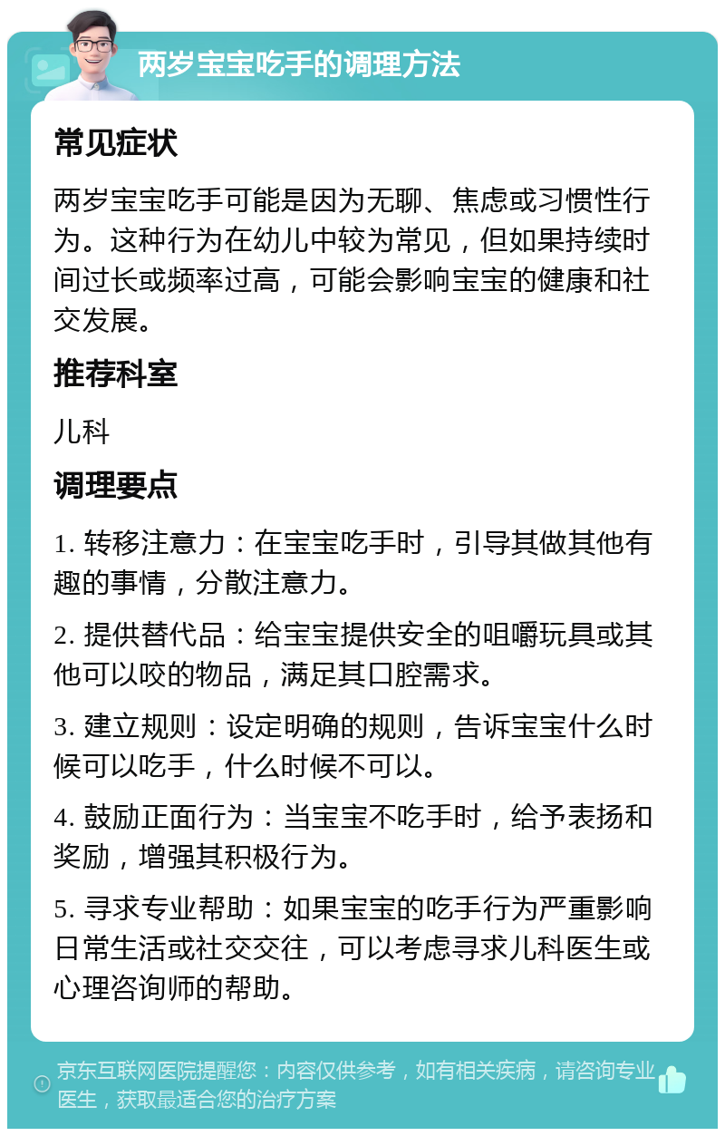 两岁宝宝吃手的调理方法 常见症状 两岁宝宝吃手可能是因为无聊、焦虑或习惯性行为。这种行为在幼儿中较为常见，但如果持续时间过长或频率过高，可能会影响宝宝的健康和社交发展。 推荐科室 儿科 调理要点 1. 转移注意力：在宝宝吃手时，引导其做其他有趣的事情，分散注意力。 2. 提供替代品：给宝宝提供安全的咀嚼玩具或其他可以咬的物品，满足其口腔需求。 3. 建立规则：设定明确的规则，告诉宝宝什么时候可以吃手，什么时候不可以。 4. 鼓励正面行为：当宝宝不吃手时，给予表扬和奖励，增强其积极行为。 5. 寻求专业帮助：如果宝宝的吃手行为严重影响日常生活或社交交往，可以考虑寻求儿科医生或心理咨询师的帮助。