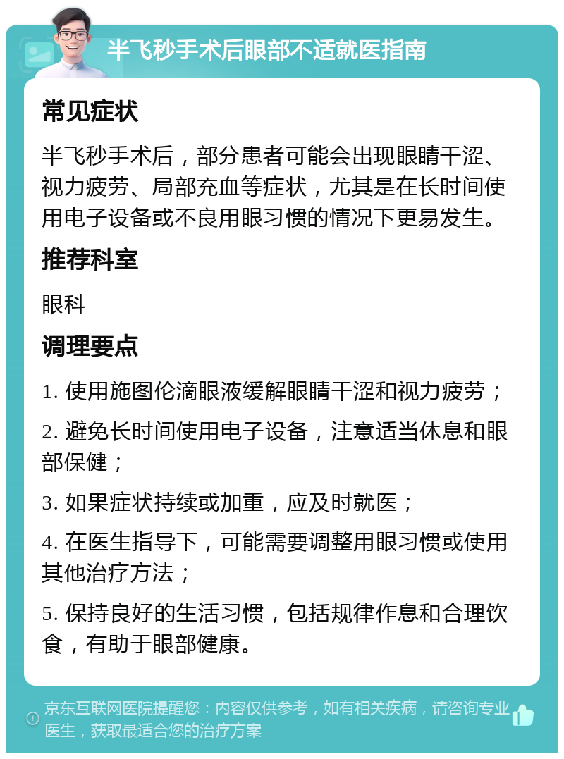 半飞秒手术后眼部不适就医指南 常见症状 半飞秒手术后，部分患者可能会出现眼睛干涩、视力疲劳、局部充血等症状，尤其是在长时间使用电子设备或不良用眼习惯的情况下更易发生。 推荐科室 眼科 调理要点 1. 使用施图伦滴眼液缓解眼睛干涩和视力疲劳； 2. 避免长时间使用电子设备，注意适当休息和眼部保健； 3. 如果症状持续或加重，应及时就医； 4. 在医生指导下，可能需要调整用眼习惯或使用其他治疗方法； 5. 保持良好的生活习惯，包括规律作息和合理饮食，有助于眼部健康。