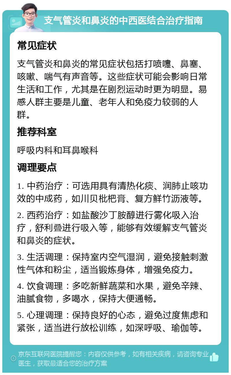 支气管炎和鼻炎的中西医结合治疗指南 常见症状 支气管炎和鼻炎的常见症状包括打喷嚏、鼻塞、咳嗽、喘气有声音等。这些症状可能会影响日常生活和工作，尤其是在剧烈运动时更为明显。易感人群主要是儿童、老年人和免疫力较弱的人群。 推荐科室 呼吸内科和耳鼻喉科 调理要点 1. 中药治疗：可选用具有清热化痰、润肺止咳功效的中成药，如川贝枇杷膏、复方鲜竹沥液等。 2. 西药治疗：如盐酸沙丁胺醇进行雾化吸入治疗，舒利叠进行吸入等，能够有效缓解支气管炎和鼻炎的症状。 3. 生活调理：保持室内空气湿润，避免接触刺激性气体和粉尘，适当锻炼身体，增强免疫力。 4. 饮食调理：多吃新鲜蔬菜和水果，避免辛辣、油腻食物，多喝水，保持大便通畅。 5. 心理调理：保持良好的心态，避免过度焦虑和紧张，适当进行放松训练，如深呼吸、瑜伽等。