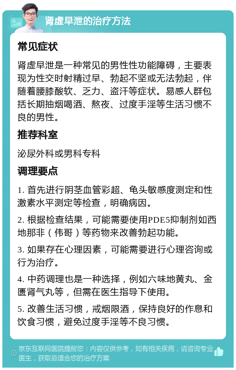 肾虚早泄的治疗方法 常见症状 肾虚早泄是一种常见的男性性功能障碍，主要表现为性交时射精过早、勃起不坚或无法勃起，伴随着腰膝酸软、乏力、盗汗等症状。易感人群包括长期抽烟喝酒、熬夜、过度手淫等生活习惯不良的男性。 推荐科室 泌尿外科或男科专科 调理要点 1. 首先进行阴茎血管彩超、龟头敏感度测定和性激素水平测定等检查，明确病因。 2. 根据检查结果，可能需要使用PDE5抑制剂如西地那非（伟哥）等药物来改善勃起功能。 3. 如果存在心理因素，可能需要进行心理咨询或行为治疗。 4. 中药调理也是一种选择，例如六味地黄丸、金匮肾气丸等，但需在医生指导下使用。 5. 改善生活习惯，戒烟限酒，保持良好的作息和饮食习惯，避免过度手淫等不良习惯。