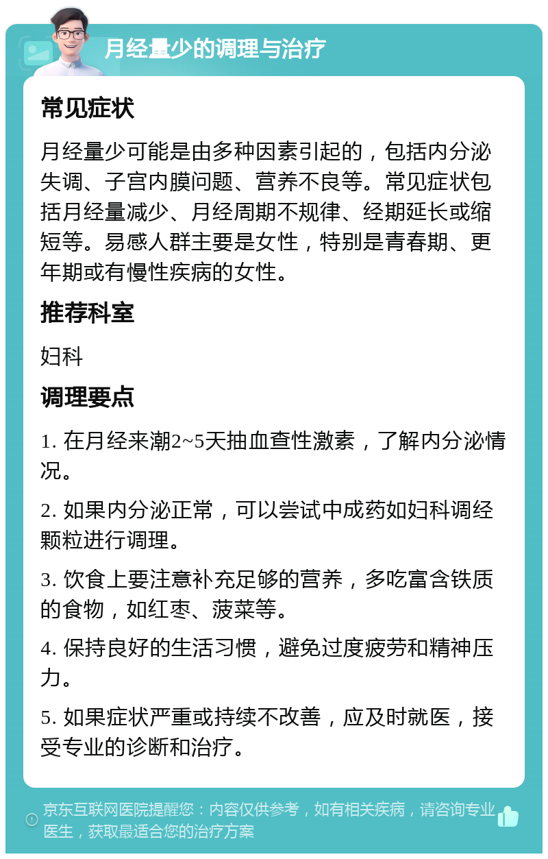 月经量少的调理与治疗 常见症状 月经量少可能是由多种因素引起的，包括内分泌失调、子宫内膜问题、营养不良等。常见症状包括月经量减少、月经周期不规律、经期延长或缩短等。易感人群主要是女性，特别是青春期、更年期或有慢性疾病的女性。 推荐科室 妇科 调理要点 1. 在月经来潮2~5天抽血查性激素，了解内分泌情况。 2. 如果内分泌正常，可以尝试中成药如妇科调经颗粒进行调理。 3. 饮食上要注意补充足够的营养，多吃富含铁质的食物，如红枣、菠菜等。 4. 保持良好的生活习惯，避免过度疲劳和精神压力。 5. 如果症状严重或持续不改善，应及时就医，接受专业的诊断和治疗。