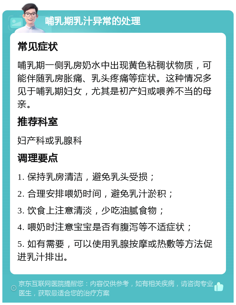 哺乳期乳汁异常的处理 常见症状 哺乳期一侧乳房奶水中出现黄色粘稠状物质，可能伴随乳房胀痛、乳头疼痛等症状。这种情况多见于哺乳期妇女，尤其是初产妇或喂养不当的母亲。 推荐科室 妇产科或乳腺科 调理要点 1. 保持乳房清洁，避免乳头受损； 2. 合理安排喂奶时间，避免乳汁淤积； 3. 饮食上注意清淡，少吃油腻食物； 4. 喂奶时注意宝宝是否有腹泻等不适症状； 5. 如有需要，可以使用乳腺按摩或热敷等方法促进乳汁排出。