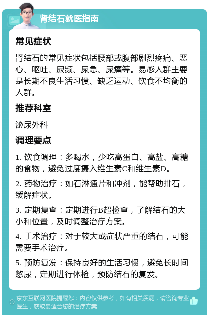 肾结石就医指南 常见症状 肾结石的常见症状包括腰部或腹部剧烈疼痛、恶心、呕吐、尿频、尿急、尿痛等。易感人群主要是长期不良生活习惯、缺乏运动、饮食不均衡的人群。 推荐科室 泌尿外科 调理要点 1. 饮食调理：多喝水，少吃高蛋白、高盐、高糖的食物，避免过度摄入维生素C和维生素D。 2. 药物治疗：如石淋通片和冲剂，能帮助排石，缓解症状。 3. 定期复查：定期进行B超检查，了解结石的大小和位置，及时调整治疗方案。 4. 手术治疗：对于较大或症状严重的结石，可能需要手术治疗。 5. 预防复发：保持良好的生活习惯，避免长时间憋尿，定期进行体检，预防结石的复发。