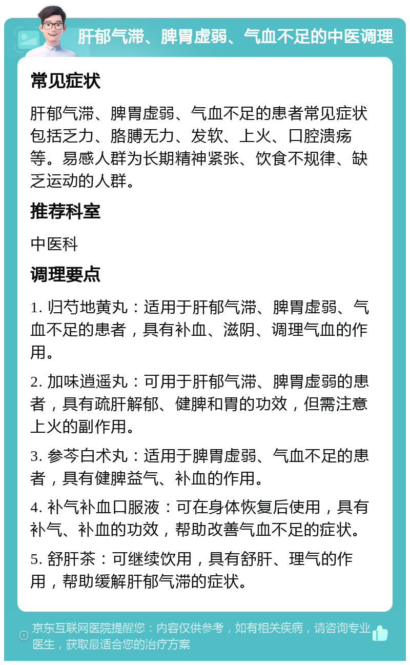 肝郁气滞、脾胃虚弱、气血不足的中医调理 常见症状 肝郁气滞、脾胃虚弱、气血不足的患者常见症状包括乏力、胳膊无力、发软、上火、口腔溃疡等。易感人群为长期精神紧张、饮食不规律、缺乏运动的人群。 推荐科室 中医科 调理要点 1. 归芍地黄丸：适用于肝郁气滞、脾胃虚弱、气血不足的患者，具有补血、滋阴、调理气血的作用。 2. 加味逍遥丸：可用于肝郁气滞、脾胃虚弱的患者，具有疏肝解郁、健脾和胃的功效，但需注意上火的副作用。 3. 参芩白术丸：适用于脾胃虚弱、气血不足的患者，具有健脾益气、补血的作用。 4. 补气补血口服液：可在身体恢复后使用，具有补气、补血的功效，帮助改善气血不足的症状。 5. 舒肝茶：可继续饮用，具有舒肝、理气的作用，帮助缓解肝郁气滞的症状。