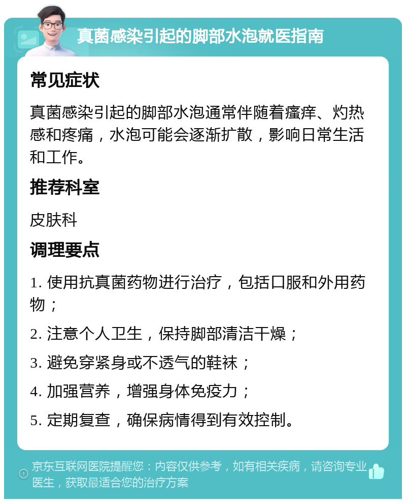 真菌感染引起的脚部水泡就医指南 常见症状 真菌感染引起的脚部水泡通常伴随着瘙痒、灼热感和疼痛，水泡可能会逐渐扩散，影响日常生活和工作。 推荐科室 皮肤科 调理要点 1. 使用抗真菌药物进行治疗，包括口服和外用药物； 2. 注意个人卫生，保持脚部清洁干燥； 3. 避免穿紧身或不透气的鞋袜； 4. 加强营养，增强身体免疫力； 5. 定期复查，确保病情得到有效控制。