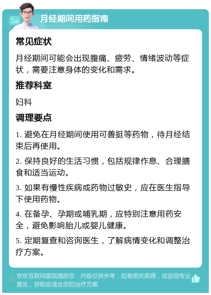 月经期间用药指南 常见症状 月经期间可能会出现腹痛、疲劳、情绪波动等症状，需要注意身体的变化和需求。 推荐科室 妇科 调理要点 1. 避免在月经期间使用可善挺等药物，待月经结束后再使用。 2. 保持良好的生活习惯，包括规律作息、合理膳食和适当运动。 3. 如果有慢性疾病或药物过敏史，应在医生指导下使用药物。 4. 在备孕、孕期或哺乳期，应特别注意用药安全，避免影响胎儿或婴儿健康。 5. 定期复查和咨询医生，了解病情变化和调整治疗方案。