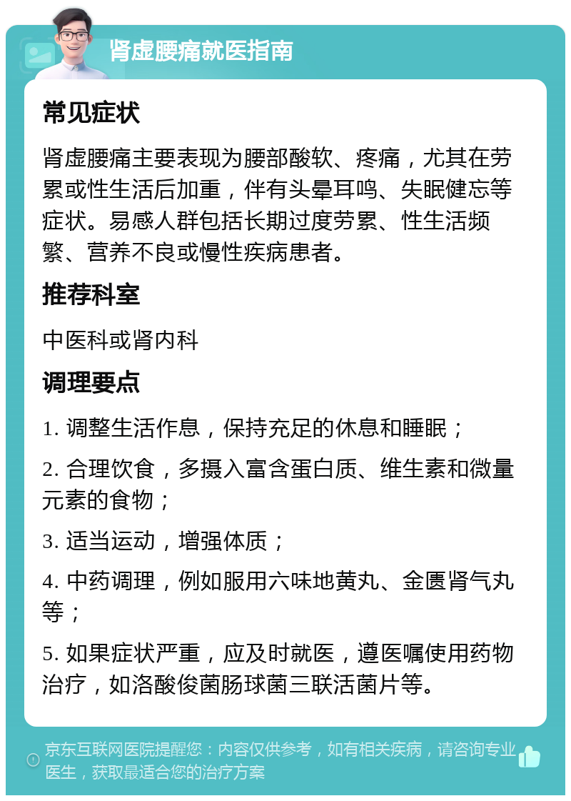 肾虚腰痛就医指南 常见症状 肾虚腰痛主要表现为腰部酸软、疼痛，尤其在劳累或性生活后加重，伴有头晕耳鸣、失眠健忘等症状。易感人群包括长期过度劳累、性生活频繁、营养不良或慢性疾病患者。 推荐科室 中医科或肾内科 调理要点 1. 调整生活作息，保持充足的休息和睡眠； 2. 合理饮食，多摄入富含蛋白质、维生素和微量元素的食物； 3. 适当运动，增强体质； 4. 中药调理，例如服用六味地黄丸、金匮肾气丸等； 5. 如果症状严重，应及时就医，遵医嘱使用药物治疗，如洛酸俊菌肠球菌三联活菌片等。