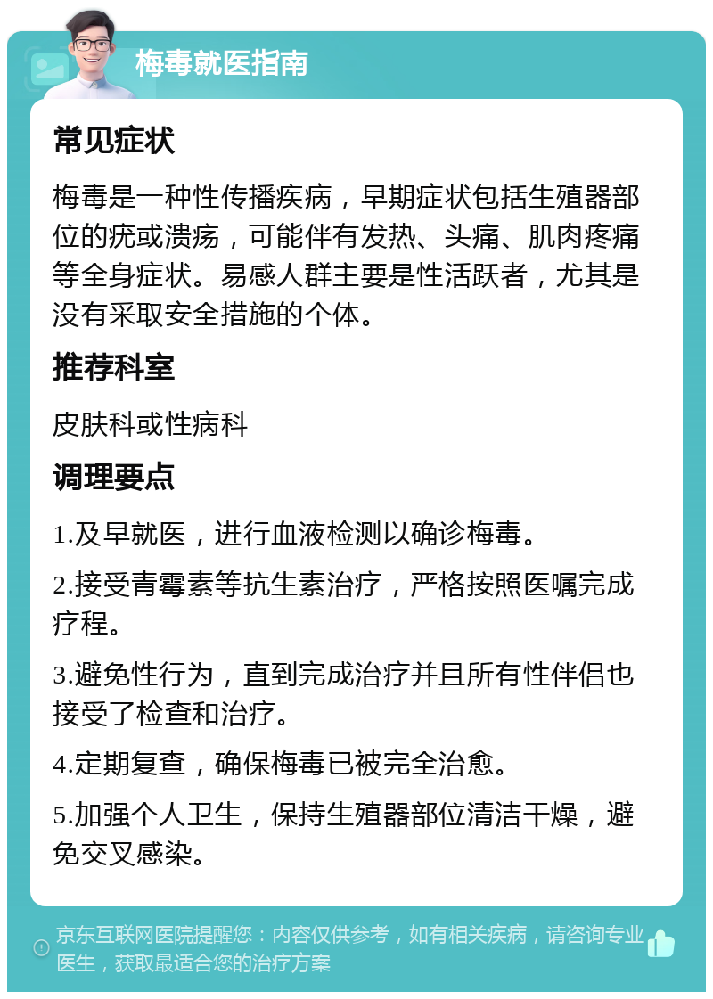 梅毒就医指南 常见症状 梅毒是一种性传播疾病，早期症状包括生殖器部位的疣或溃疡，可能伴有发热、头痛、肌肉疼痛等全身症状。易感人群主要是性活跃者，尤其是没有采取安全措施的个体。 推荐科室 皮肤科或性病科 调理要点 1.及早就医，进行血液检测以确诊梅毒。 2.接受青霉素等抗生素治疗，严格按照医嘱完成疗程。 3.避免性行为，直到完成治疗并且所有性伴侣也接受了检查和治疗。 4.定期复查，确保梅毒已被完全治愈。 5.加强个人卫生，保持生殖器部位清洁干燥，避免交叉感染。