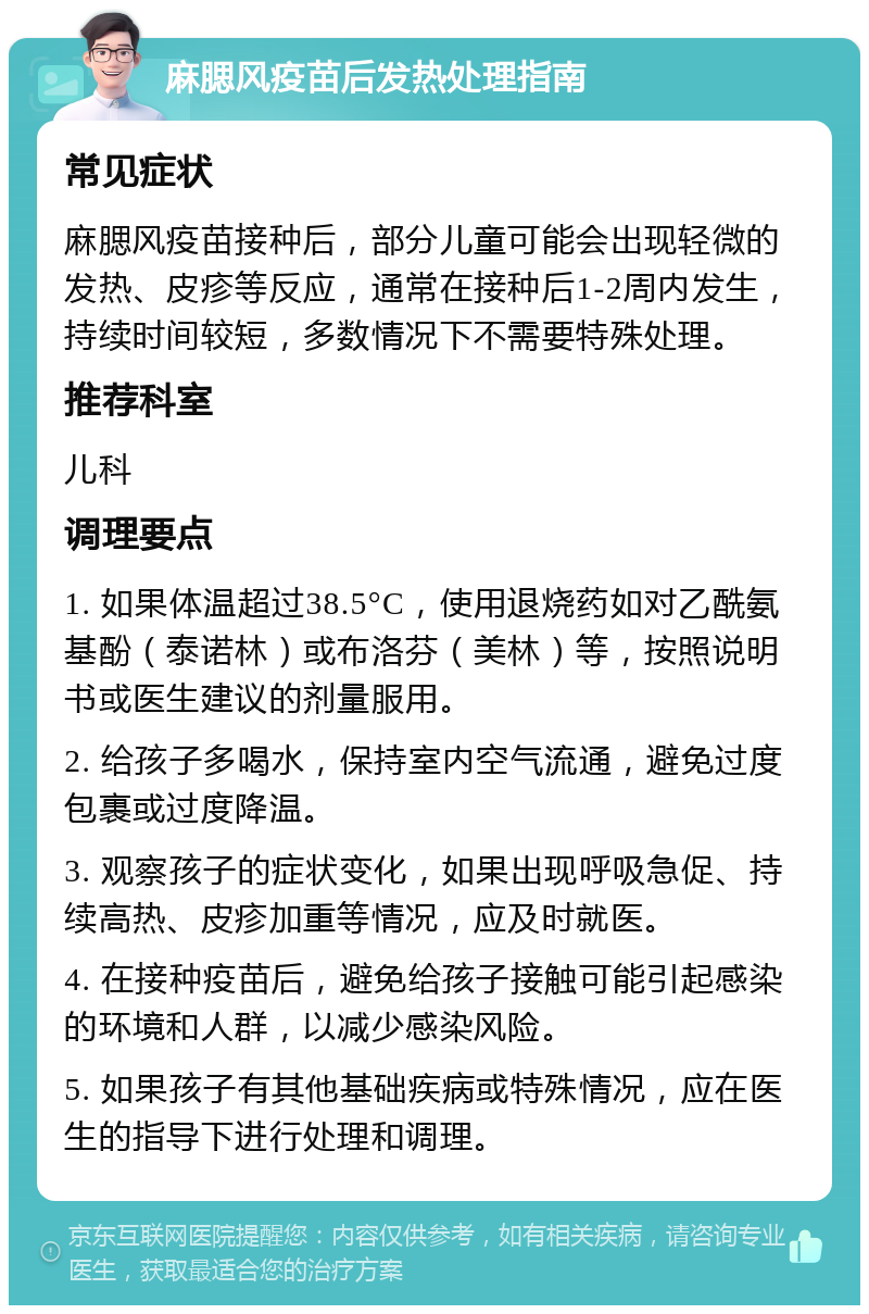 麻腮风疫苗后发热处理指南 常见症状 麻腮风疫苗接种后，部分儿童可能会出现轻微的发热、皮疹等反应，通常在接种后1-2周内发生，持续时间较短，多数情况下不需要特殊处理。 推荐科室 儿科 调理要点 1. 如果体温超过38.5°C，使用退烧药如对乙酰氨基酚（泰诺林）或布洛芬（美林）等，按照说明书或医生建议的剂量服用。 2. 给孩子多喝水，保持室内空气流通，避免过度包裹或过度降温。 3. 观察孩子的症状变化，如果出现呼吸急促、持续高热、皮疹加重等情况，应及时就医。 4. 在接种疫苗后，避免给孩子接触可能引起感染的环境和人群，以减少感染风险。 5. 如果孩子有其他基础疾病或特殊情况，应在医生的指导下进行处理和调理。