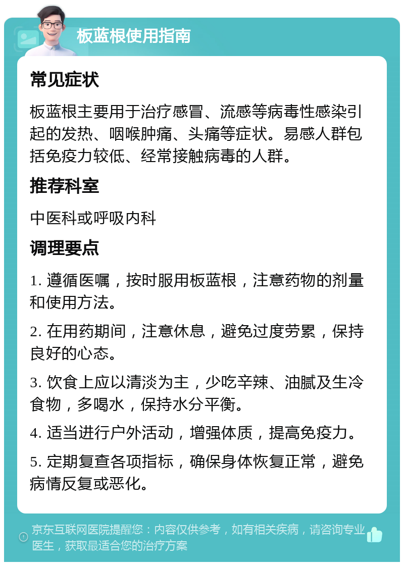 板蓝根使用指南 常见症状 板蓝根主要用于治疗感冒、流感等病毒性感染引起的发热、咽喉肿痛、头痛等症状。易感人群包括免疫力较低、经常接触病毒的人群。 推荐科室 中医科或呼吸内科 调理要点 1. 遵循医嘱，按时服用板蓝根，注意药物的剂量和使用方法。 2. 在用药期间，注意休息，避免过度劳累，保持良好的心态。 3. 饮食上应以清淡为主，少吃辛辣、油腻及生冷食物，多喝水，保持水分平衡。 4. 适当进行户外活动，增强体质，提高免疫力。 5. 定期复查各项指标，确保身体恢复正常，避免病情反复或恶化。