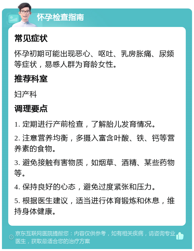 怀孕检查指南 常见症状 怀孕初期可能出现恶心、呕吐、乳房胀痛、尿频等症状，易感人群为育龄女性。 推荐科室 妇产科 调理要点 1. 定期进行产前检查，了解胎儿发育情况。 2. 注意营养均衡，多摄入富含叶酸、铁、钙等营养素的食物。 3. 避免接触有害物质，如烟草、酒精、某些药物等。 4. 保持良好的心态，避免过度紧张和压力。 5. 根据医生建议，适当进行体育锻炼和休息，维持身体健康。