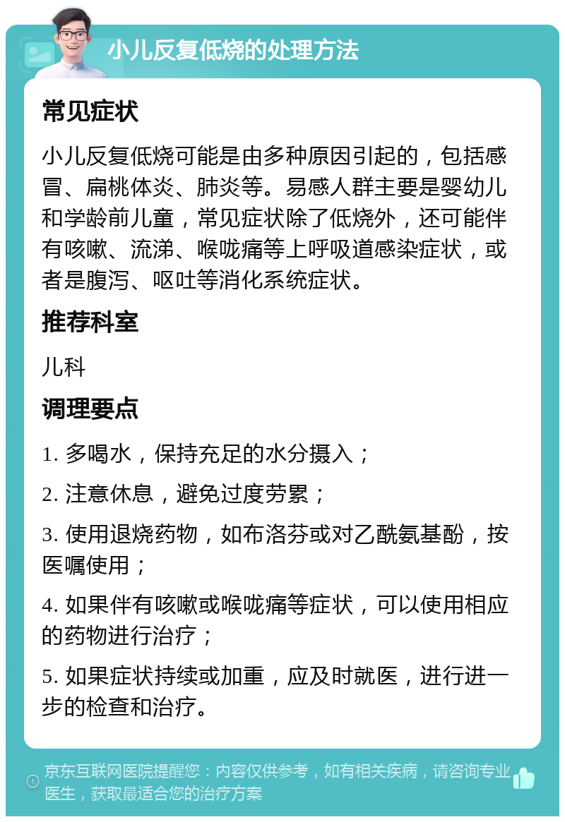 小儿反复低烧的处理方法 常见症状 小儿反复低烧可能是由多种原因引起的，包括感冒、扁桃体炎、肺炎等。易感人群主要是婴幼儿和学龄前儿童，常见症状除了低烧外，还可能伴有咳嗽、流涕、喉咙痛等上呼吸道感染症状，或者是腹泻、呕吐等消化系统症状。 推荐科室 儿科 调理要点 1. 多喝水，保持充足的水分摄入； 2. 注意休息，避免过度劳累； 3. 使用退烧药物，如布洛芬或对乙酰氨基酚，按医嘱使用； 4. 如果伴有咳嗽或喉咙痛等症状，可以使用相应的药物进行治疗； 5. 如果症状持续或加重，应及时就医，进行进一步的检查和治疗。