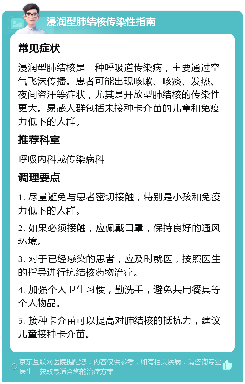 浸润型肺结核传染性指南 常见症状 浸润型肺结核是一种呼吸道传染病，主要通过空气飞沫传播。患者可能出现咳嗽、咳痰、发热、夜间盗汗等症状，尤其是开放型肺结核的传染性更大。易感人群包括未接种卡介苗的儿童和免疫力低下的人群。 推荐科室 呼吸内科或传染病科 调理要点 1. 尽量避免与患者密切接触，特别是小孩和免疫力低下的人群。 2. 如果必须接触，应佩戴口罩，保持良好的通风环境。 3. 对于已经感染的患者，应及时就医，按照医生的指导进行抗结核药物治疗。 4. 加强个人卫生习惯，勤洗手，避免共用餐具等个人物品。 5. 接种卡介苗可以提高对肺结核的抵抗力，建议儿童接种卡介苗。