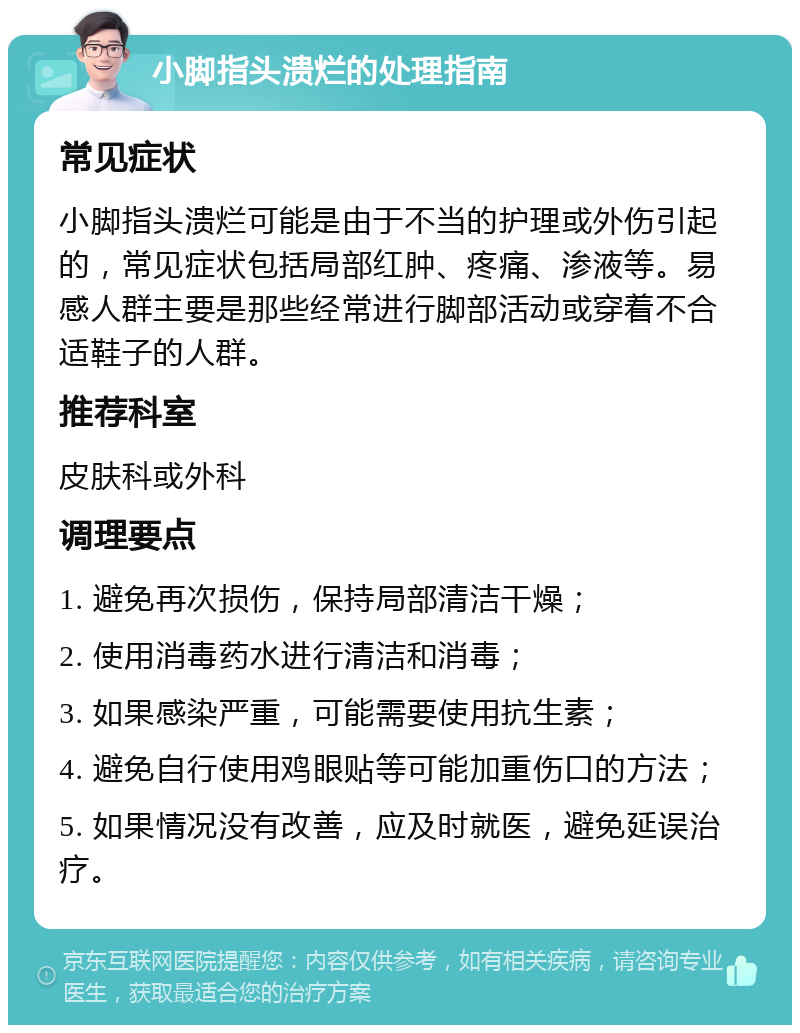 小脚指头溃烂的处理指南 常见症状 小脚指头溃烂可能是由于不当的护理或外伤引起的，常见症状包括局部红肿、疼痛、渗液等。易感人群主要是那些经常进行脚部活动或穿着不合适鞋子的人群。 推荐科室 皮肤科或外科 调理要点 1. 避免再次损伤，保持局部清洁干燥； 2. 使用消毒药水进行清洁和消毒； 3. 如果感染严重，可能需要使用抗生素； 4. 避免自行使用鸡眼贴等可能加重伤口的方法； 5. 如果情况没有改善，应及时就医，避免延误治疗。