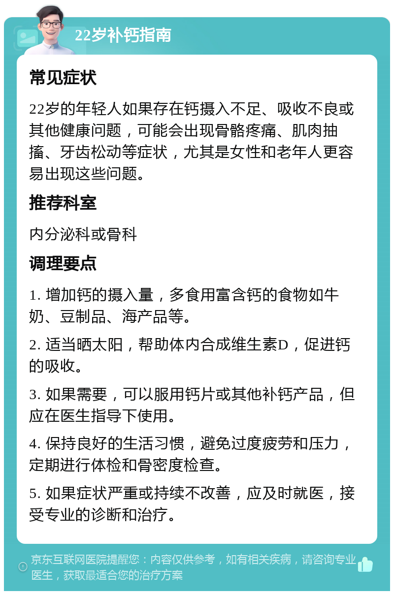 22岁补钙指南 常见症状 22岁的年轻人如果存在钙摄入不足、吸收不良或其他健康问题，可能会出现骨骼疼痛、肌肉抽搐、牙齿松动等症状，尤其是女性和老年人更容易出现这些问题。 推荐科室 内分泌科或骨科 调理要点 1. 增加钙的摄入量，多食用富含钙的食物如牛奶、豆制品、海产品等。 2. 适当晒太阳，帮助体内合成维生素D，促进钙的吸收。 3. 如果需要，可以服用钙片或其他补钙产品，但应在医生指导下使用。 4. 保持良好的生活习惯，避免过度疲劳和压力，定期进行体检和骨密度检查。 5. 如果症状严重或持续不改善，应及时就医，接受专业的诊断和治疗。