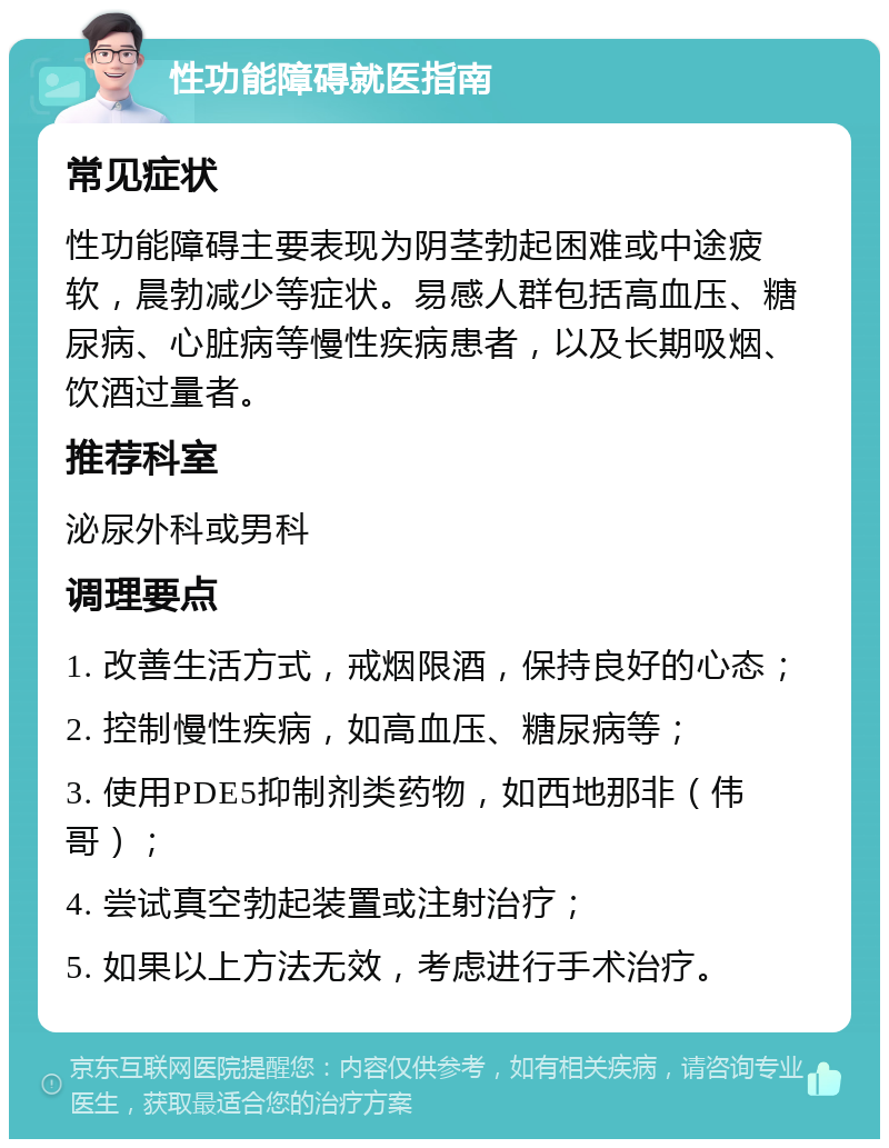 性功能障碍就医指南 常见症状 性功能障碍主要表现为阴茎勃起困难或中途疲软，晨勃减少等症状。易感人群包括高血压、糖尿病、心脏病等慢性疾病患者，以及长期吸烟、饮酒过量者。 推荐科室 泌尿外科或男科 调理要点 1. 改善生活方式，戒烟限酒，保持良好的心态； 2. 控制慢性疾病，如高血压、糖尿病等； 3. 使用PDE5抑制剂类药物，如西地那非（伟哥）； 4. 尝试真空勃起装置或注射治疗； 5. 如果以上方法无效，考虑进行手术治疗。